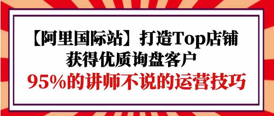 【阿里国际站】打造Top店铺-获得优质询盘客户，95%的讲师不说的运营技巧-热爱者网创