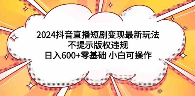 （9305期）2024抖音直播短剧变现最新玩法，不提示版权违规 日入600+零基础 小白可操作-热爱者网创