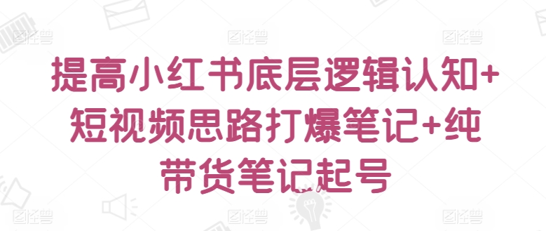 提高小红书底层逻辑认知+短视频思路打爆笔记+纯带货笔记起号-热爱者网创