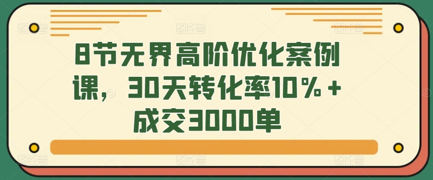 8节无界高阶优化案例课，30天转化率10%+成交3000单-热爱者网创