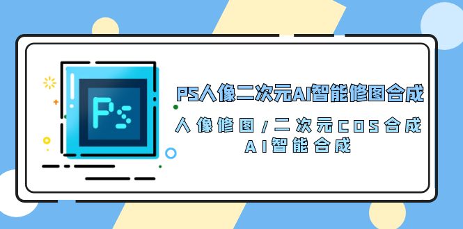 （10286期）PS人像二次元AI智能修图 合成 人像修图/二次元 COS合成/AI 智能合成/100节-热爱者网创