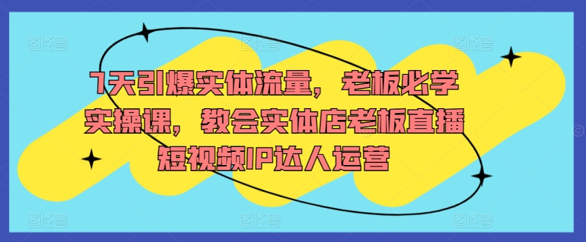 7天引爆实体流量，老板必学实操课，教会实体店老板直播短视频IP达人运营-热爱者网创