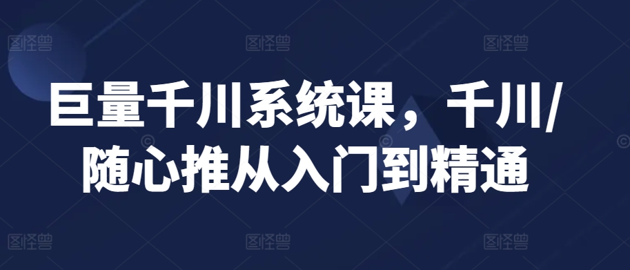 巨量千川系统课，千川/随心推从入门到精通-热爱者网创