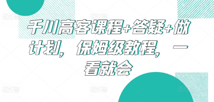 千川高客课程+答疑+做计划，保姆级教程，一看就会-热爱者网创