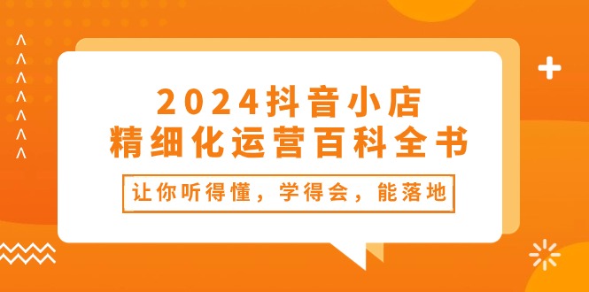 （10850期）2024抖音小店-精细化运营百科全书：让你听得懂，学得会，能落地（34节课）-热爱者网创