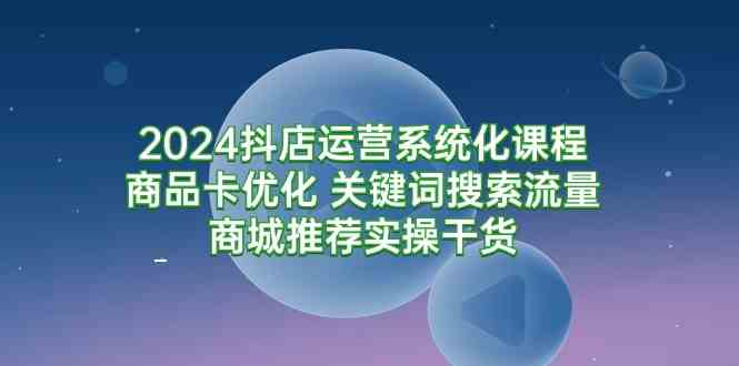 （9438期）2024抖店运营系统化课程：商品卡优化 关键词搜索流量商城推荐实操干货-热爱者网创