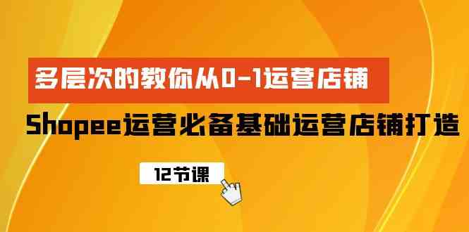 （9993期）Shopee-运营必备基础运营店铺打造，多层次的教你从0-1运营店铺-热爱者网创