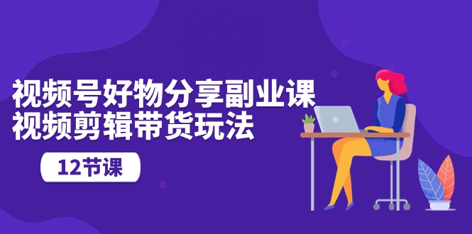 视频号好物分享副业课，视频剪辑带货玩法（12节课）-热爱者网创