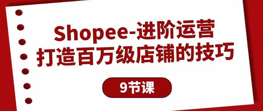 （10083期）Shopee-进阶运营：打造百万级店铺的技巧（9节课）-热爱者网创