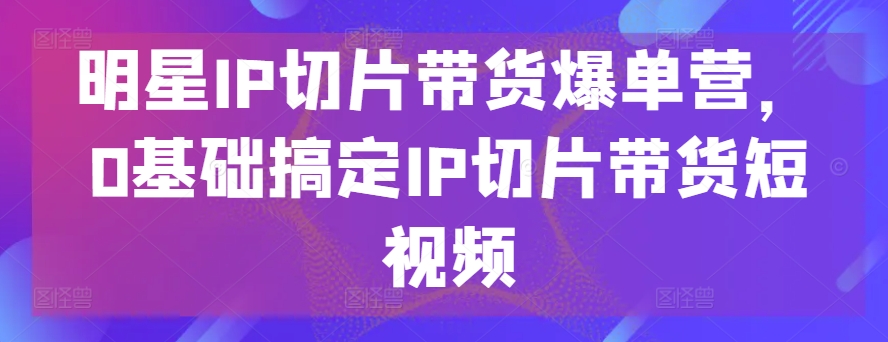 明星IP切片带货爆单营，0基础搞定IP切片带货短视频-热爱者网创