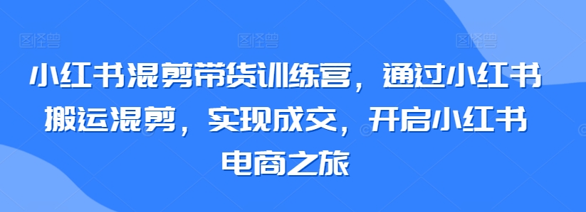 小红书混剪带货训练营，通过小红书搬运混剪，实现成交，开启小红书电商之旅-热爱者网创