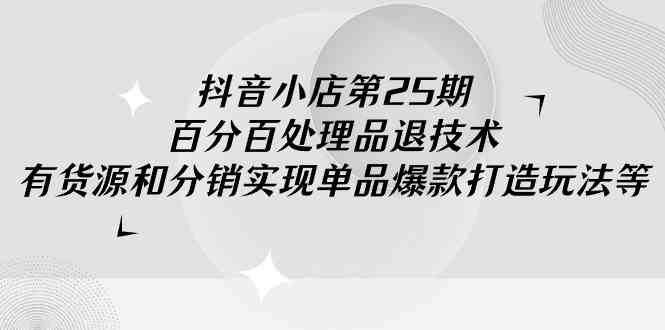 （9255期）抖音小店-第25期，百分百处理品退技术，有货源和分销实现单品爆款打造玩法-热爱者网创