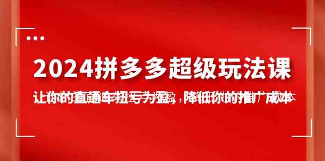 （10036期）2024拼多多-超级玩法课，让你的直通车扭亏为盈，降低你的推广成本-7节课-热爱者网创