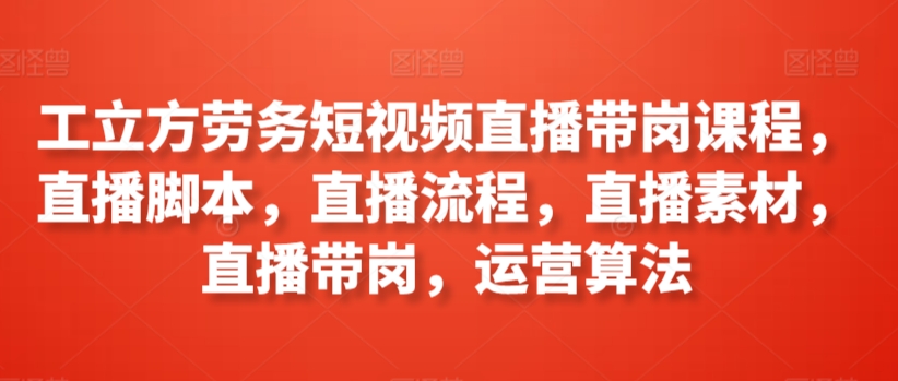 工立方劳务短视频直播带岗课程，直播脚本，直播流程，直播素材，直播带岗，运营算法-热爱者网创