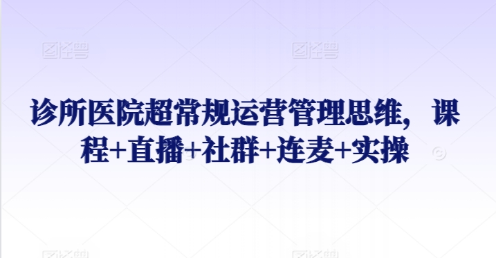 诊所医院超常规运营管理思维，课程+直播+社群+连麦+实操-热爱者网创