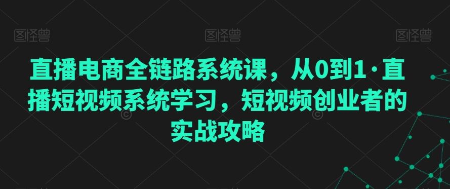 直播电商全链路系统课，从0到1·直播短视频系统学习，短视频创业者的实战攻略-热爱者网创