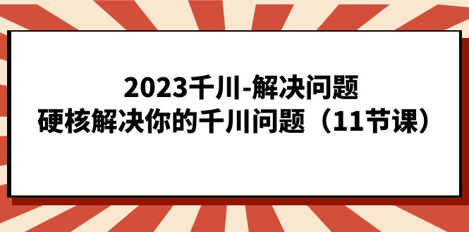 2023千川-解决问题，硬核解决你的千川问题（11节课）-热爱者网创