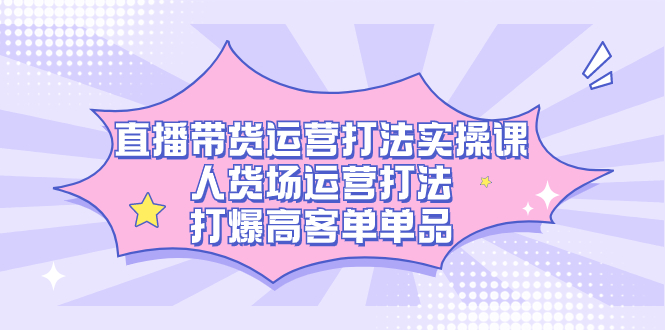 直播带货运营打法实操课，人货场运营打法，打爆高客单单品-热爱者网创