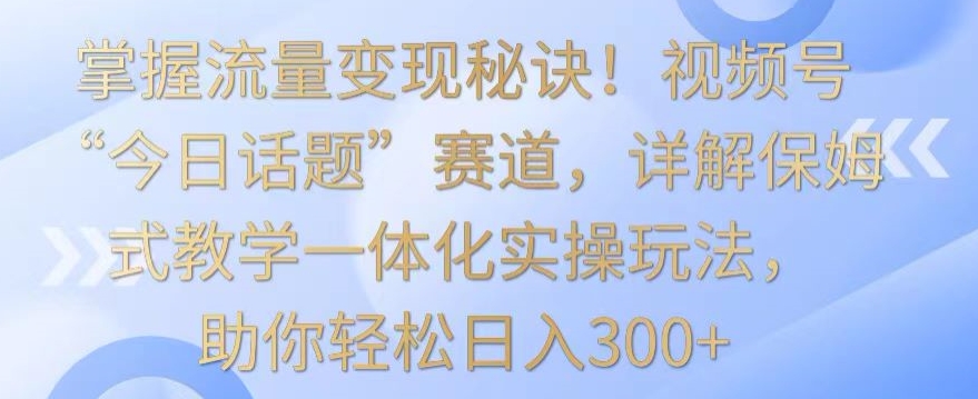 掌握流量变现秘诀！视频号“今日话题”赛道，详解保姆式教学一体化实操玩法，助你轻松日入300+-热爱者网创