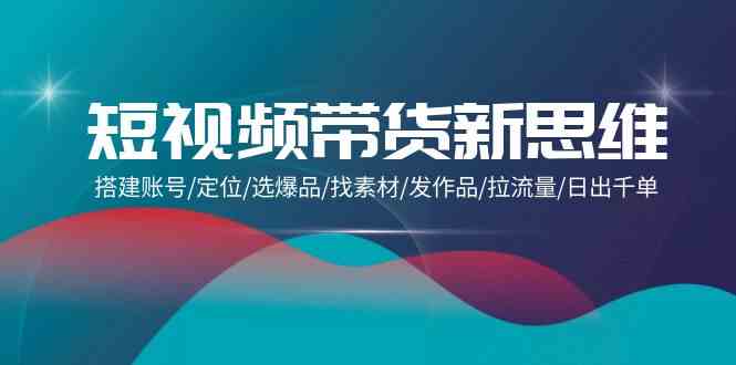 （9837期）短视频带货新思维：搭建账号/定位/选爆品/找素材/发作品/拉流量/日出千单-热爱者网创