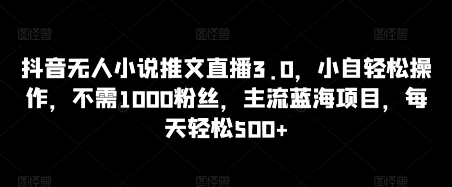 抖音无人小说推文直播3.0，小自轻松操作，不需1000粉丝，主流蓝海项目，每天轻松500+-热爱者网创