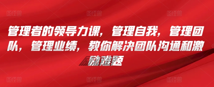 管理者的领导力课，​管理自我，管理团队，管理业绩，​教你解决团队沟通和激励难题-热爱者网创