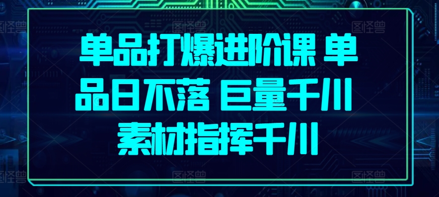 单品打爆进阶课 单品日不落 巨量千川 素材指挥千川-热爱者网创