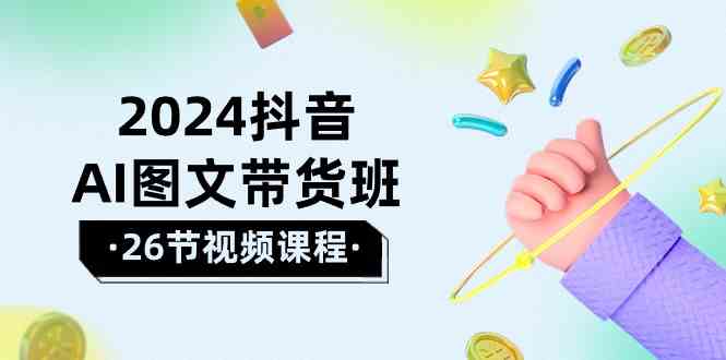 2024抖音AI图文带货班：在这个赛道上乘风破浪拿到好效果（26节课）-热爱者网创