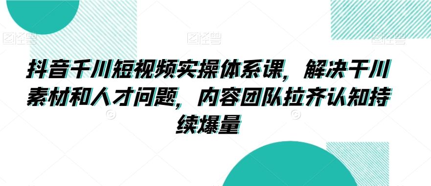 抖音千川短视频实操体系课，解决干川素材和人才问题，内容团队拉齐认知持续爆量-热爱者网创