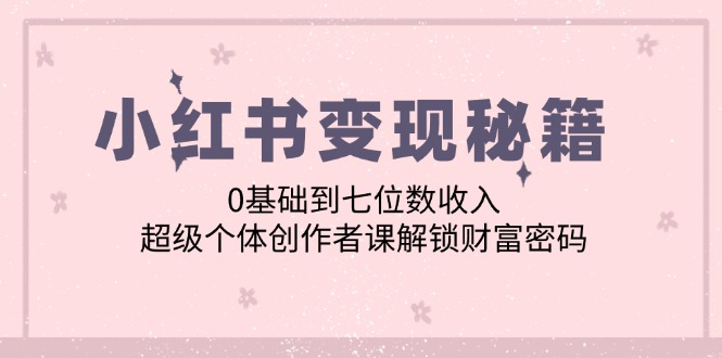 （12555期）小红书变现秘籍：0基础到七位数收入，超级个体创作者课解锁财富密码-热爱者网创