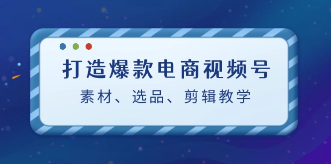 打造爆款电商视频号：素材、选品、剪辑教程-热爱者网创