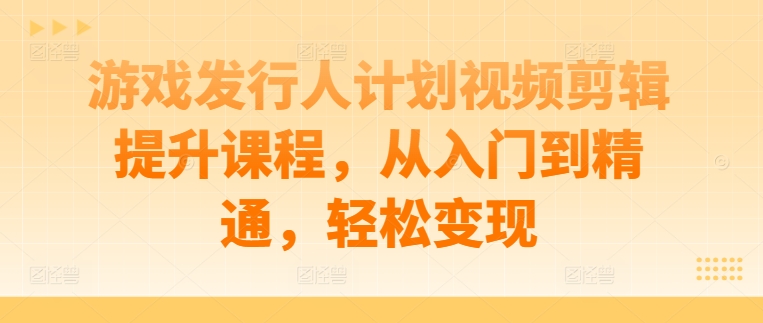 游戏发行人计划视频剪辑提升课程，从入门到精通，轻松变现-热爱者网创