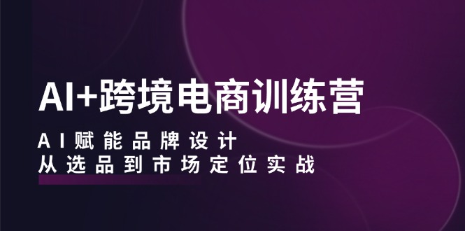 AI+跨境电商训练营：AI赋能品牌设计，从选品到市场定位实战-热爱者网创