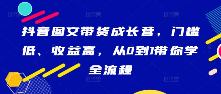 抖音图文带货成长营，门槛低、收益高，从0到1带你学全流程-热爱者网创