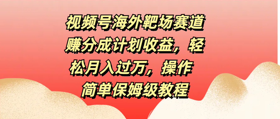 视频号海外靶场赛道赚分成计划收益，轻松月入过万，操作简单保姆级教程-热爱者网创