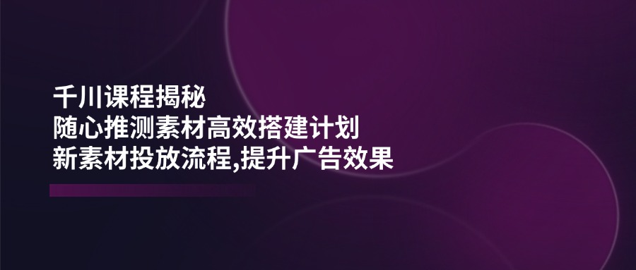 千川课程揭秘：随心推测素材高效搭建计划,新素材投放流程,提升广告效果-热爱者网创